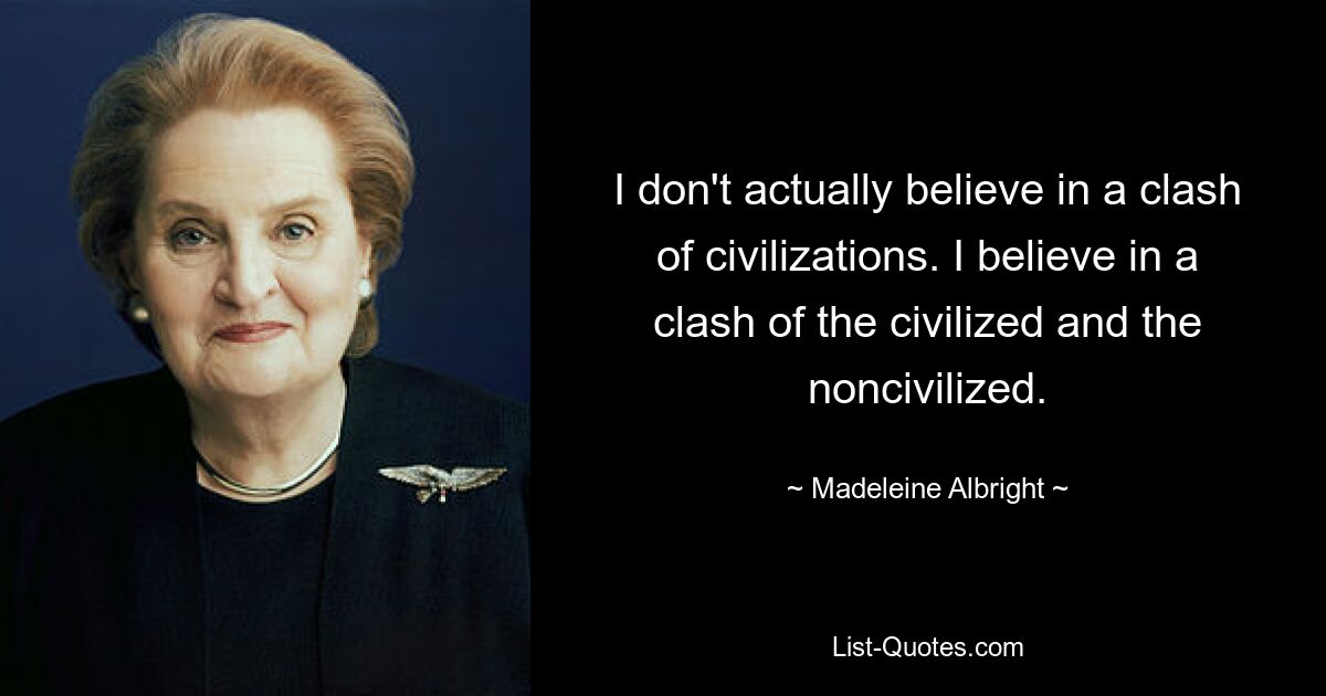 I don't actually believe in a clash of civilizations. I believe in a clash of the civilized and the noncivilized. — © Madeleine Albright