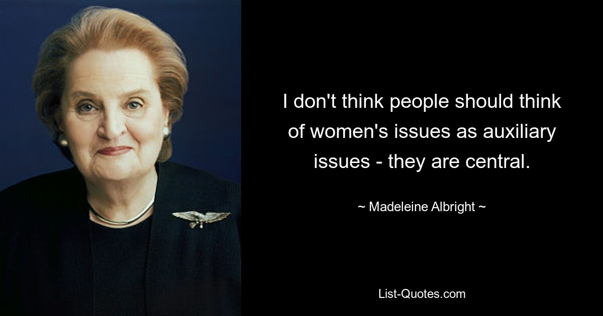 I don't think people should think of women's issues as auxiliary issues - they are central. — © Madeleine Albright