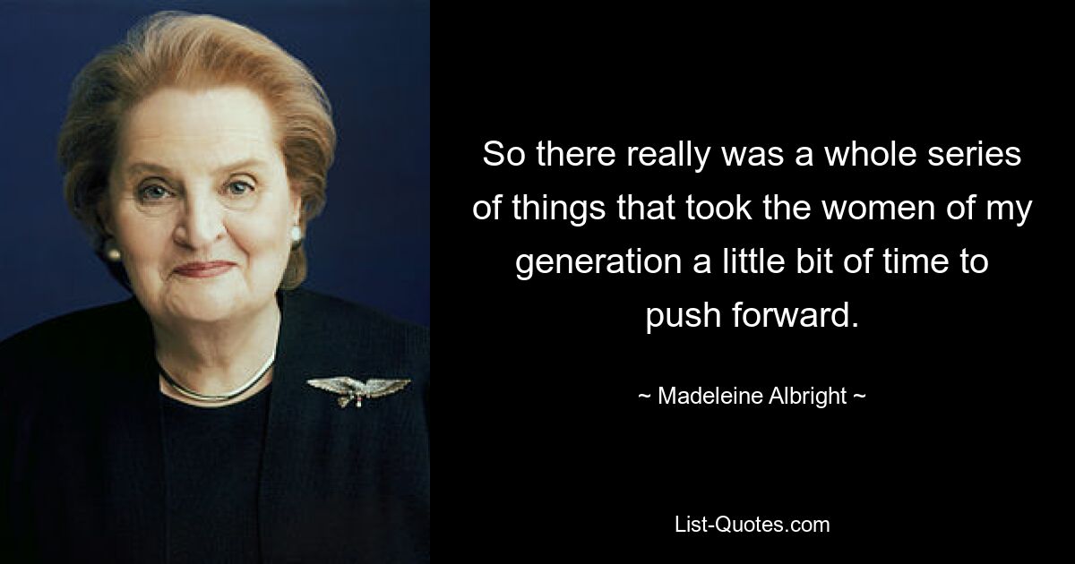 So there really was a whole series of things that took the women of my generation a little bit of time to push forward. — © Madeleine Albright