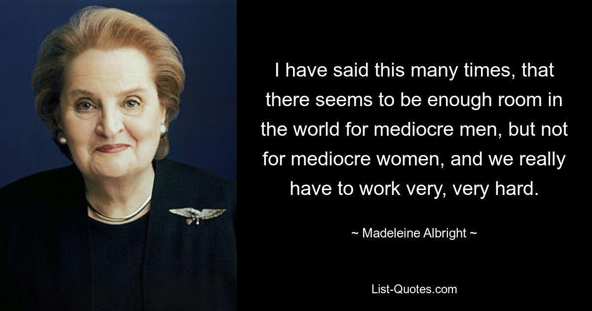 I have said this many times, that there seems to be enough room in the world for mediocre men, but not for mediocre women, and we really have to work very, very hard. — © Madeleine Albright