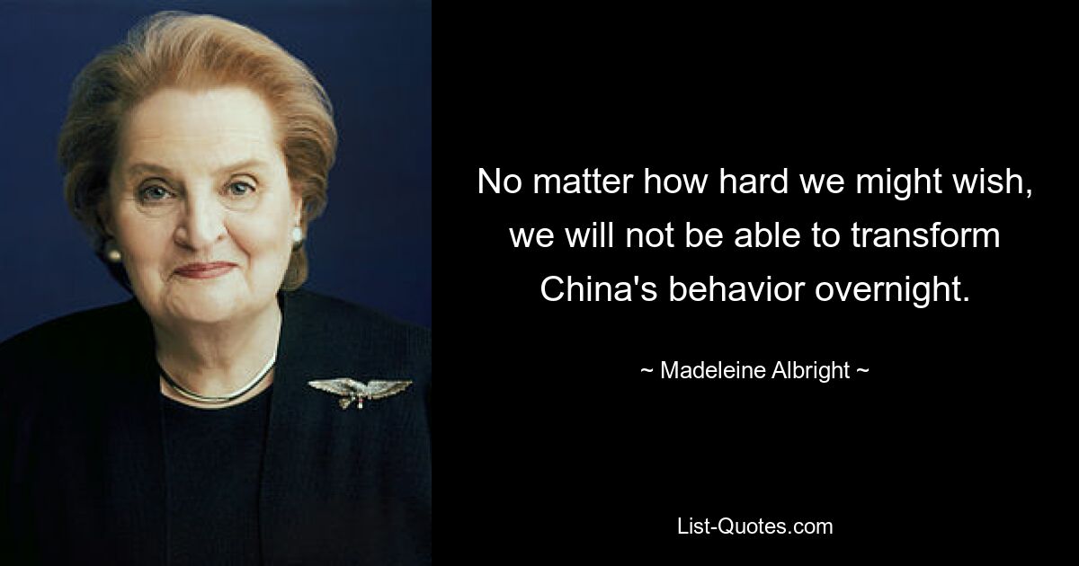 No matter how hard we might wish, we will not be able to transform China's behavior overnight. — © Madeleine Albright