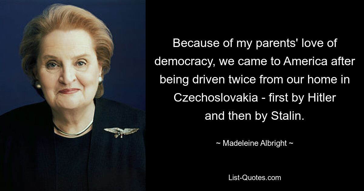 Because of my parents' love of democracy, we came to America after being driven twice from our home in Czechoslovakia - first by Hitler and then by Stalin. — © Madeleine Albright