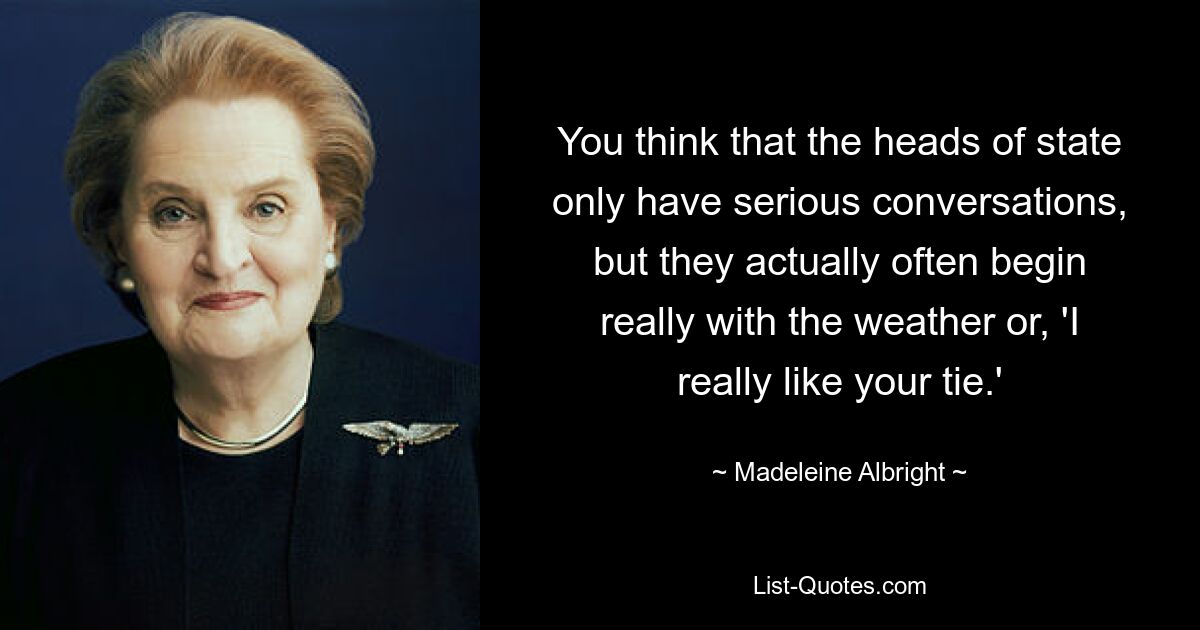 You think that the heads of state only have serious conversations, but they actually often begin really with the weather or, 'I really like your tie.' — © Madeleine Albright