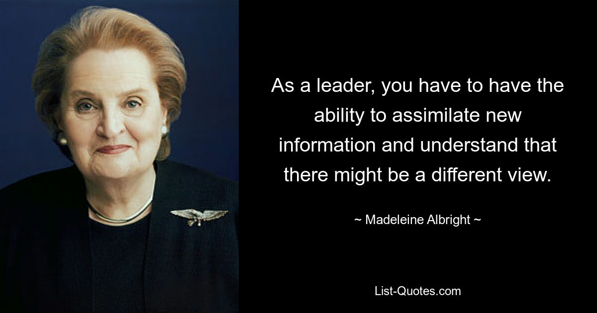 As a leader, you have to have the ability to assimilate new information and understand that there might be a different view. — © Madeleine Albright