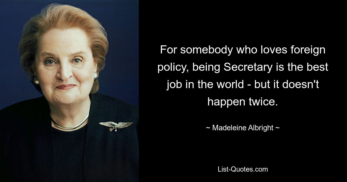 For somebody who loves foreign policy, being Secretary is the best job in the world - but it doesn't happen twice. — © Madeleine Albright