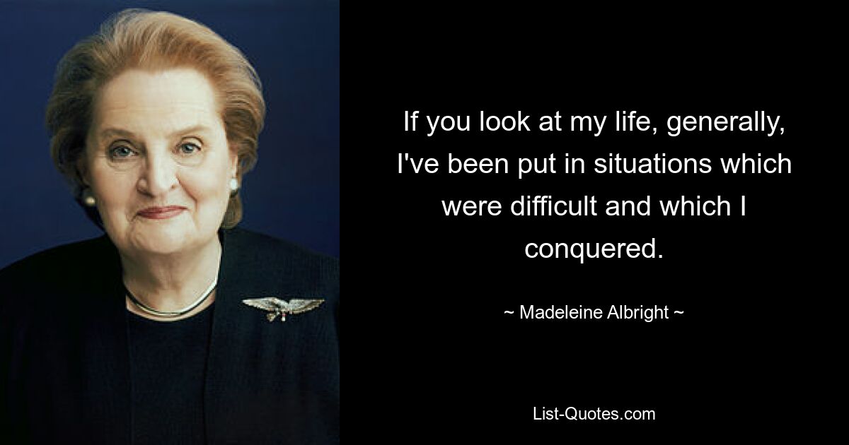 If you look at my life, generally, I've been put in situations which were difficult and which I conquered. — © Madeleine Albright