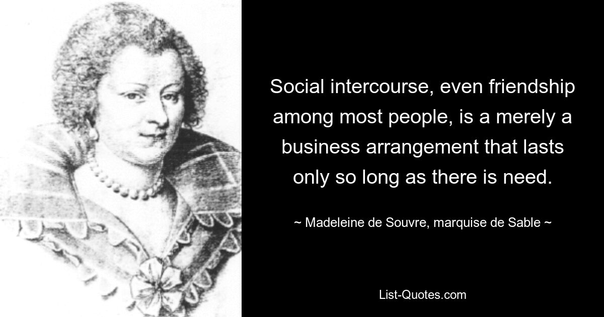 Social intercourse, even friendship among most people, is a merely a business arrangement that lasts only so long as there is need. — © Madeleine de Souvre, marquise de Sable