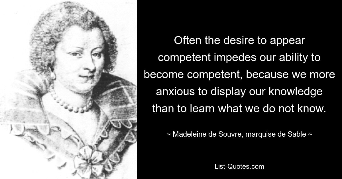 Often the desire to appear competent impedes our ability to become competent, because we more anxious to display our knowledge than to learn what we do not know. — © Madeleine de Souvre, marquise de Sable