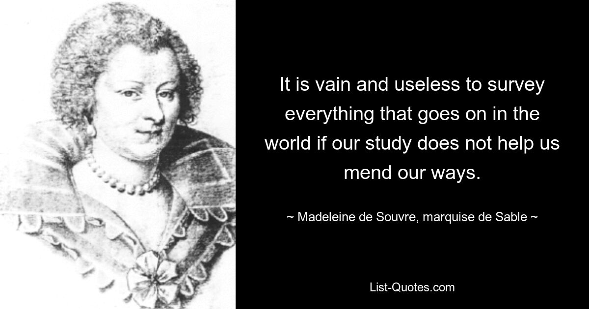 It is vain and useless to survey everything that goes on in the world if our study does not help us mend our ways. — © Madeleine de Souvre, marquise de Sable