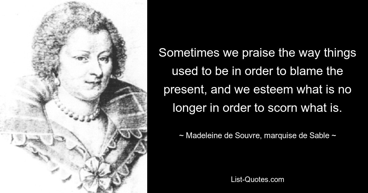 Sometimes we praise the way things used to be in order to blame the present, and we esteem what is no longer in order to scorn what is. — © Madeleine de Souvre, marquise de Sable