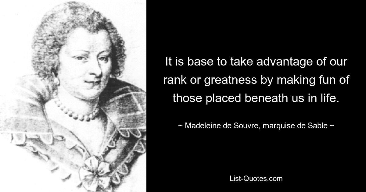 It is base to take advantage of our rank or greatness by making fun of those placed beneath us in life. — © Madeleine de Souvre, marquise de Sable