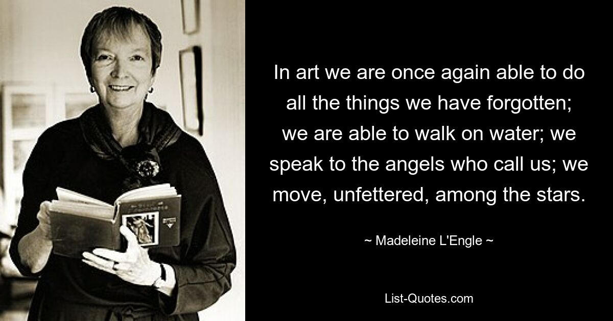 In art we are once again able to do all the things we have forgotten; we are able to walk on water; we speak to the angels who call us; we move, unfettered, among the stars. — © Madeleine L'Engle