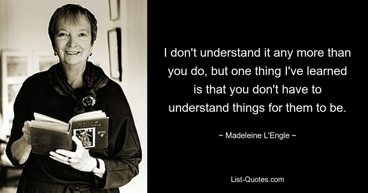 I don't understand it any more than you do, but one thing I've learned is that you don't have to understand things for them to be. — © Madeleine L'Engle