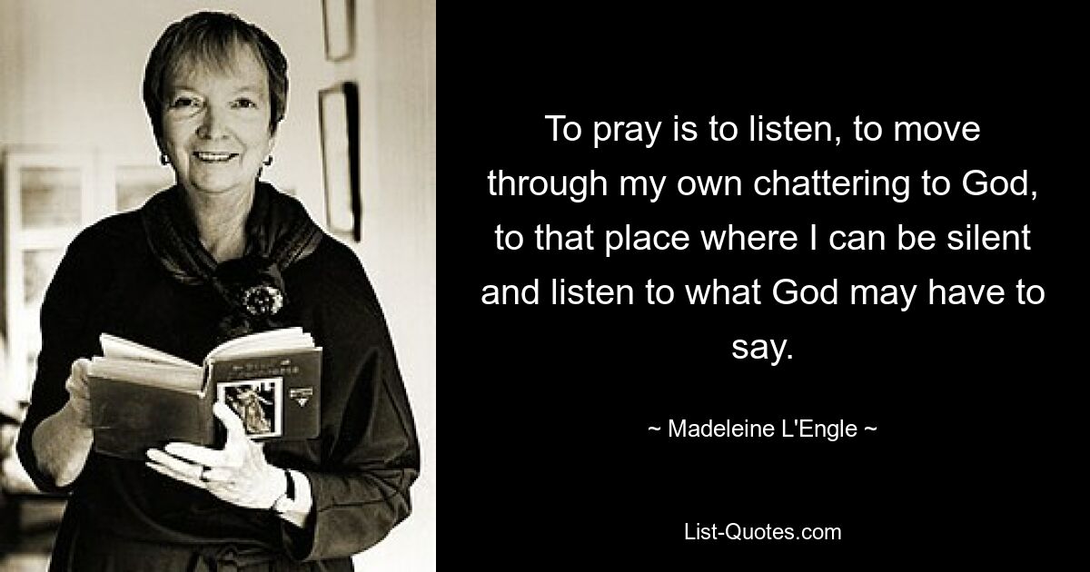 To pray is to listen, to move through my own chattering to God, to that place where I can be silent and listen to what God may have to say. — © Madeleine L'Engle