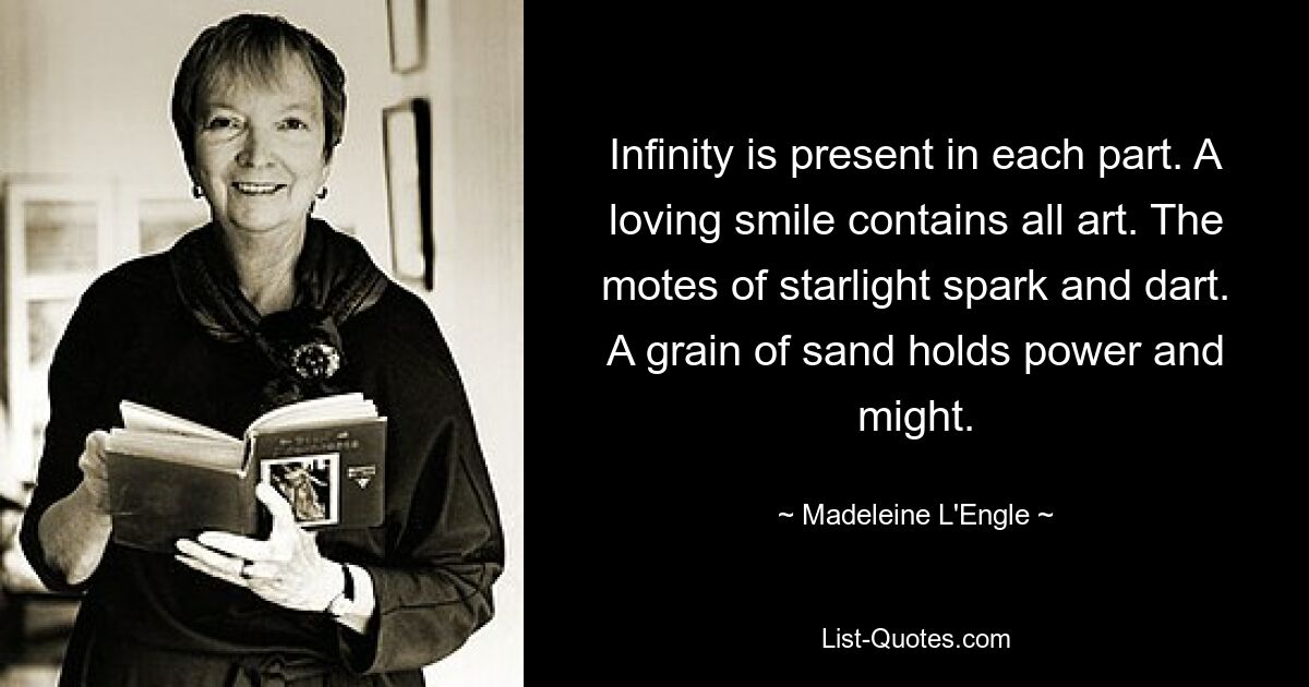 Infinity is present in each part. A loving smile contains all art. The motes of starlight spark and dart. A grain of sand holds power and might. — © Madeleine L'Engle