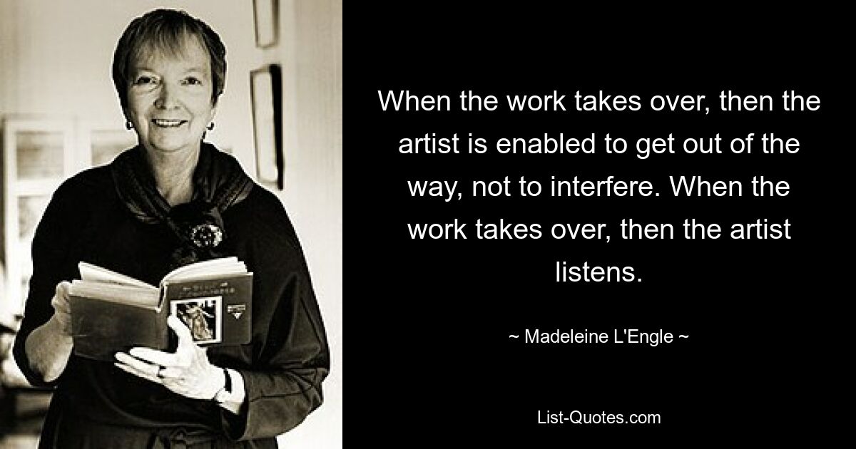 When the work takes over, then the artist is enabled to get out of the way, not to interfere. When the work takes over, then the artist listens. — © Madeleine L'Engle