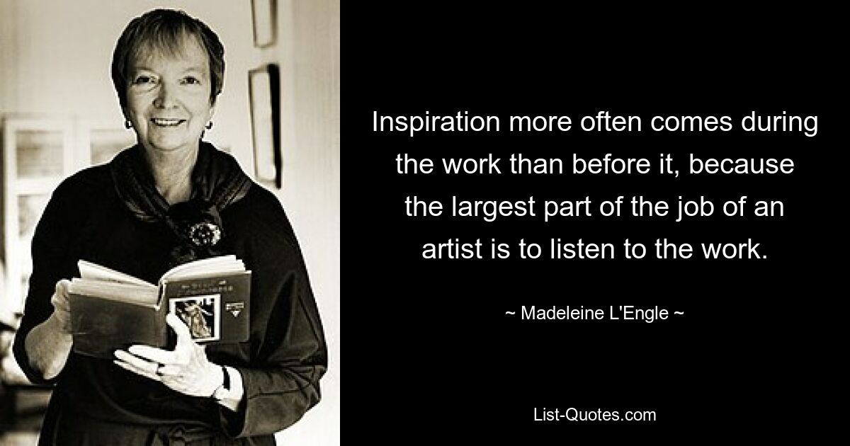 Inspiration more often comes during the work than before it, because the largest part of the job of an artist is to listen to the work. — © Madeleine L'Engle