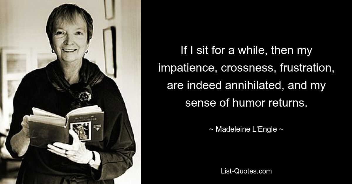 If I sit for a while, then my impatience, crossness, frustration, are indeed annihilated, and my sense of humor returns. — © Madeleine L'Engle