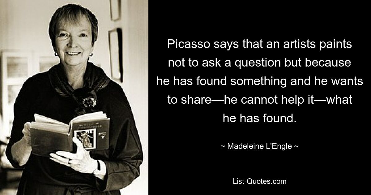 Picasso says that an artists paints not to ask a question but because he has found something and he wants to share—he cannot help it—what he has found. — © Madeleine L'Engle