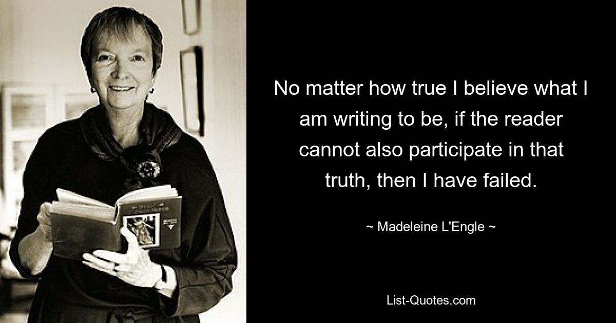 No matter how true I believe what I am writing to be, if the reader cannot also participate in that truth, then I have failed. — © Madeleine L'Engle