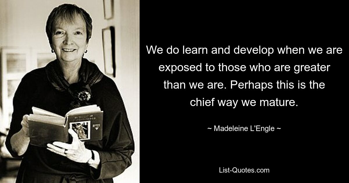 We do learn and develop when we are exposed to those who are greater than we are. Perhaps this is the chief way we mature. — © Madeleine L'Engle