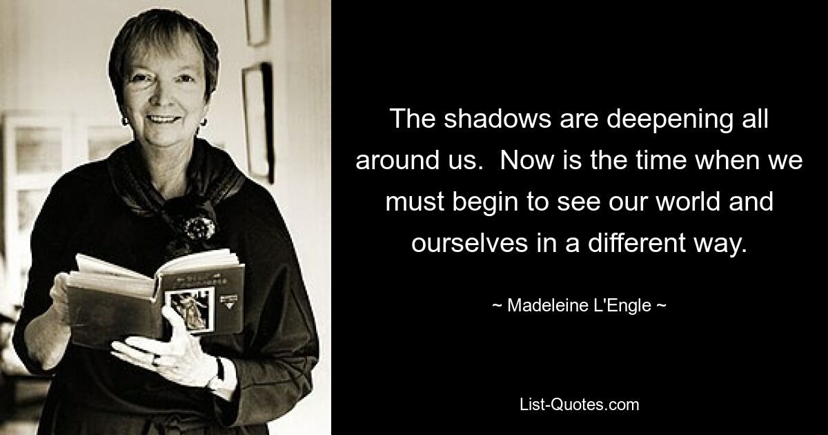 The shadows are deepening all around us.  Now is the time when we must begin to see our world and ourselves in a different way. — © Madeleine L'Engle