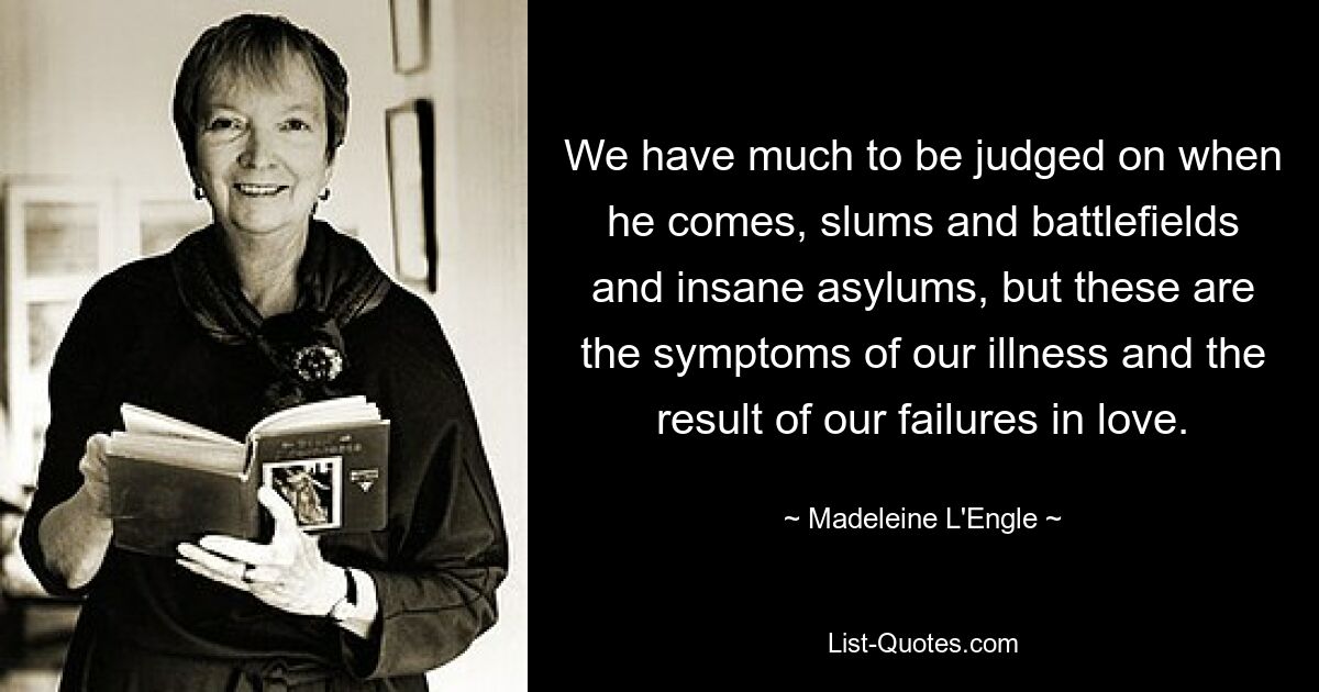 We have much to be judged on when he comes, slums and battlefields and insane asylums, but these are the symptoms of our illness and the result of our failures in love. — © Madeleine L'Engle