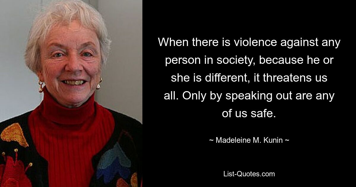 When there is violence against any person in society, because he or she is different, it threatens us all. Only by speaking out are any of us safe. — © Madeleine M. Kunin