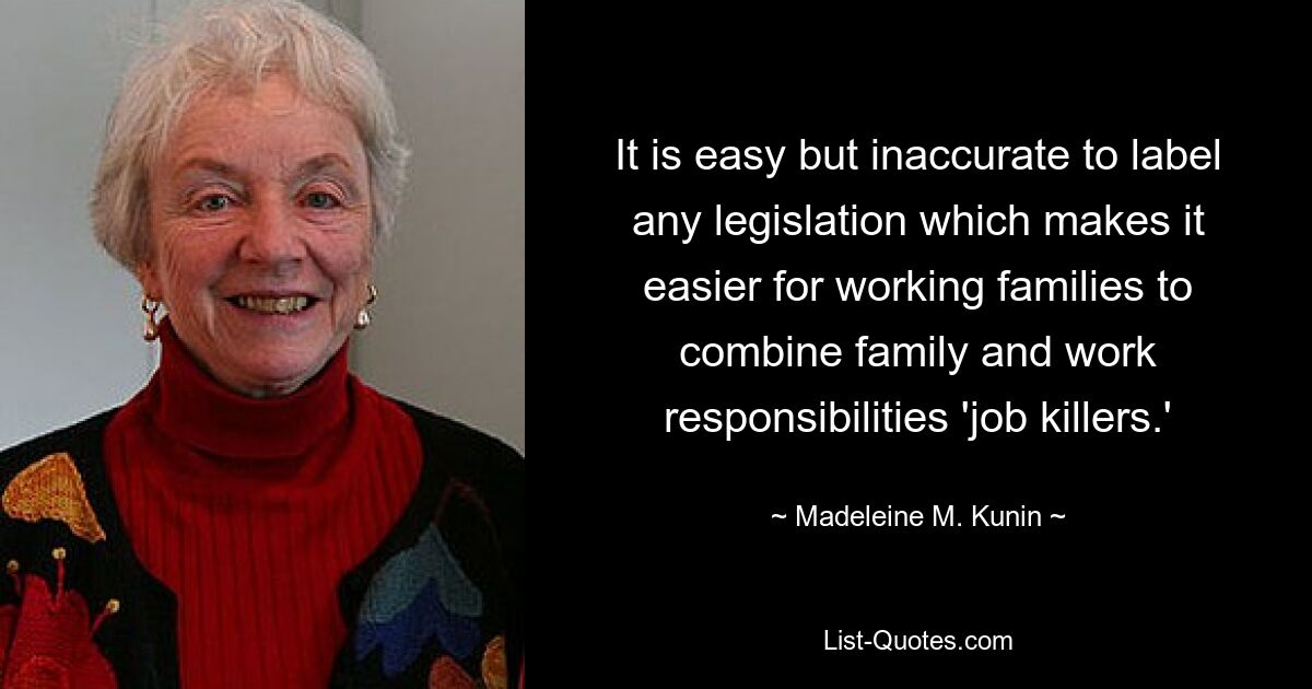 It is easy but inaccurate to label any legislation which makes it easier for working families to combine family and work responsibilities 'job killers.' — © Madeleine M. Kunin