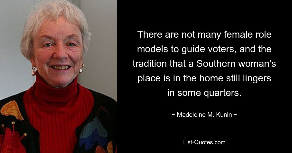 There are not many female role models to guide voters, and the tradition that a Southern woman's place is in the home still lingers in some quarters. — © Madeleine M. Kunin