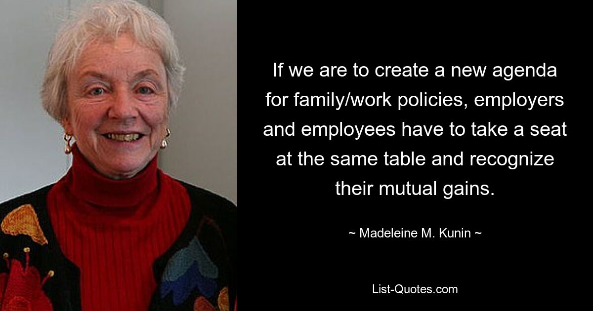 If we are to create a new agenda for family/work policies, employers and employees have to take a seat at the same table and recognize their mutual gains. — © Madeleine M. Kunin