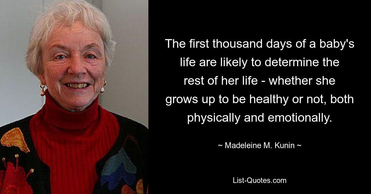 The first thousand days of a baby's life are likely to determine the rest of her life - whether she grows up to be healthy or not, both physically and emotionally. — © Madeleine M. Kunin