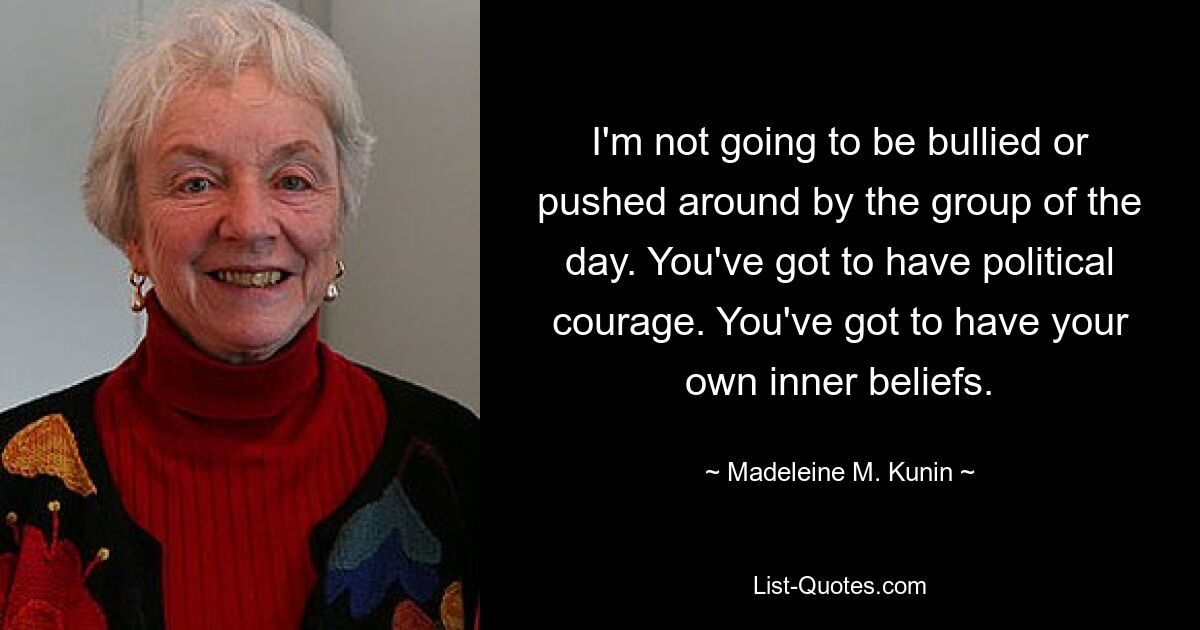 I'm not going to be bullied or pushed around by the group of the day. You've got to have political courage. You've got to have your own inner beliefs. — © Madeleine M. Kunin