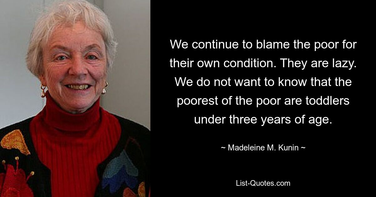 We continue to blame the poor for their own condition. They are lazy. We do not want to know that the poorest of the poor are toddlers under three years of age. — © Madeleine M. Kunin