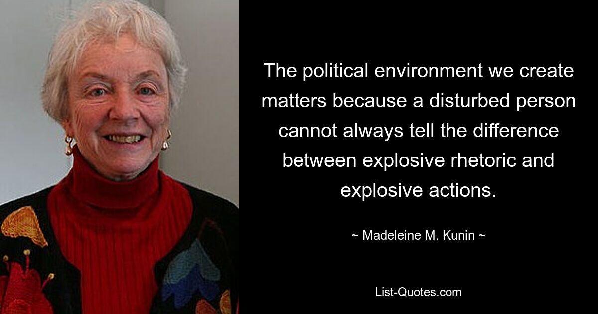 The political environment we create matters because a disturbed person cannot always tell the difference between explosive rhetoric and explosive actions. — © Madeleine M. Kunin