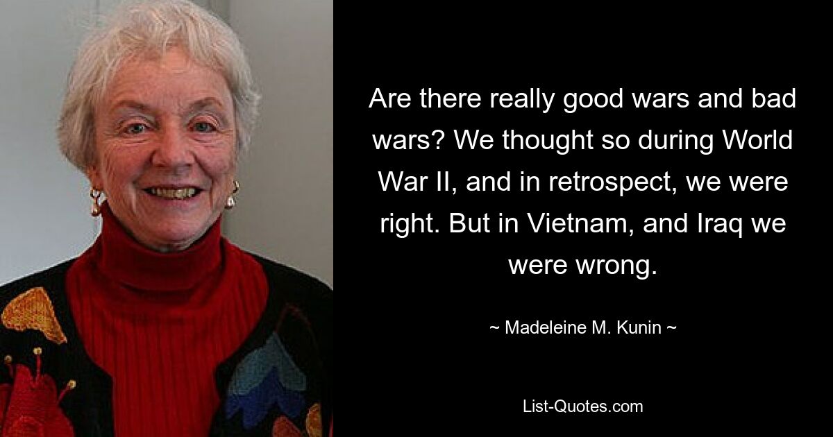 Are there really good wars and bad wars? We thought so during World War II, and in retrospect, we were right. But in Vietnam, and Iraq we were wrong. — © Madeleine M. Kunin