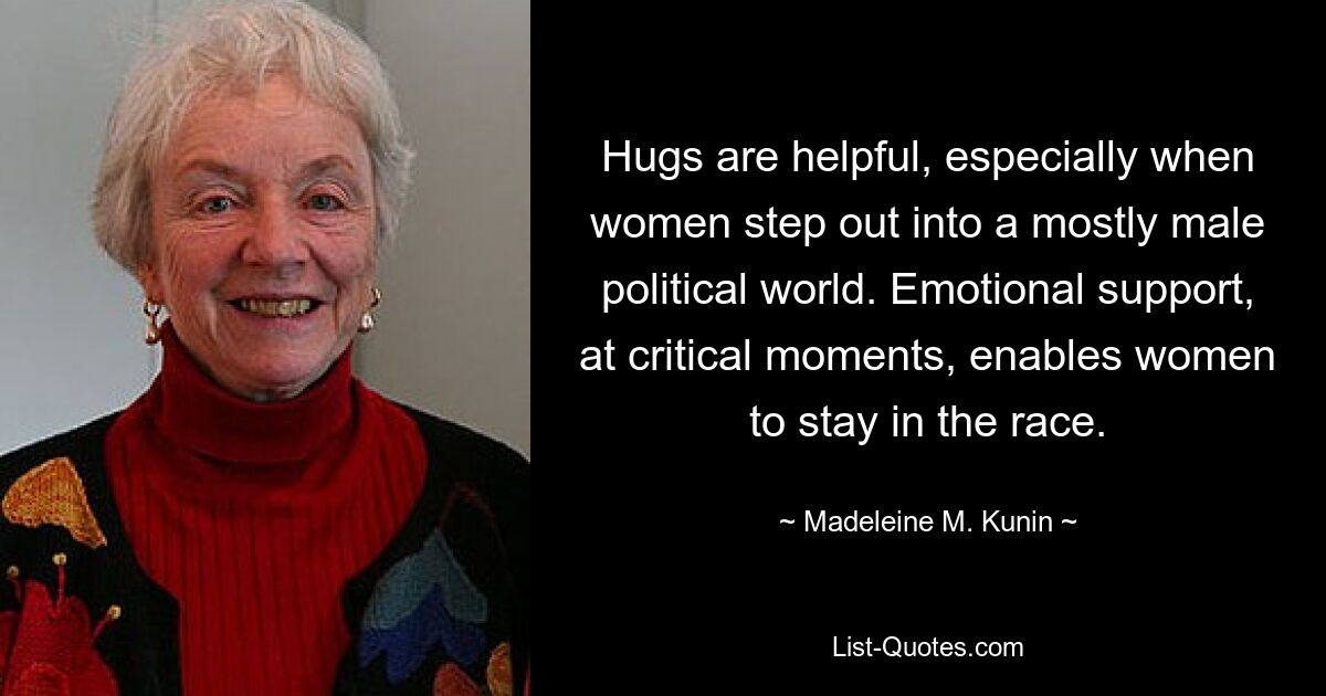 Hugs are helpful, especially when women step out into a mostly male political world. Emotional support, at critical moments, enables women to stay in the race. — © Madeleine M. Kunin