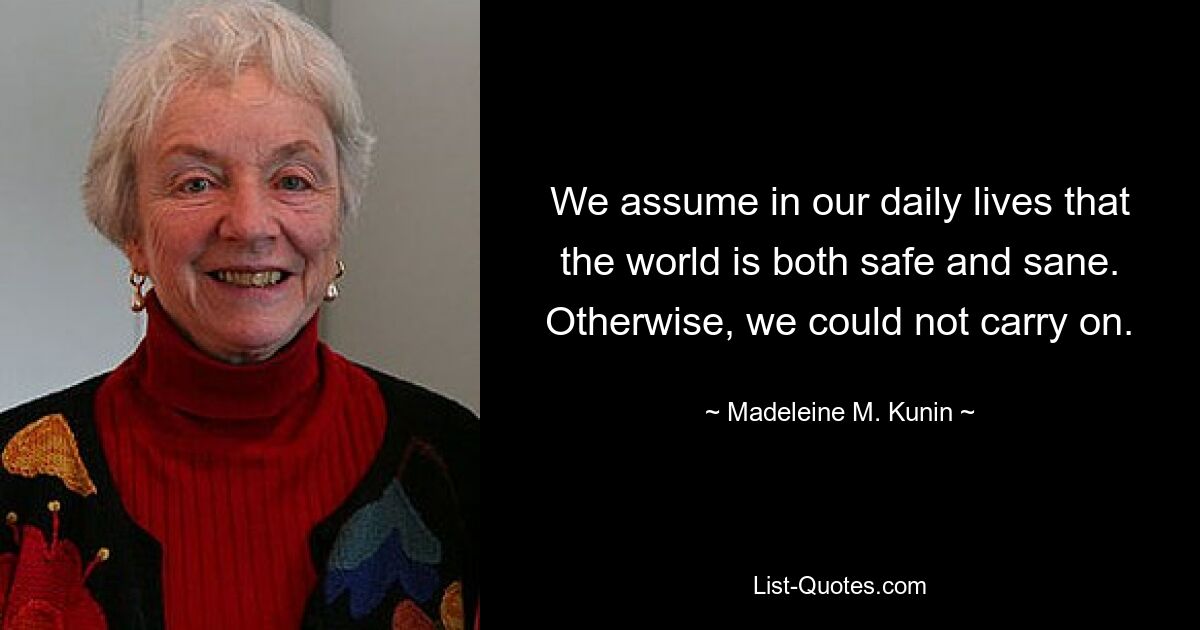 We assume in our daily lives that the world is both safe and sane. Otherwise, we could not carry on. — © Madeleine M. Kunin