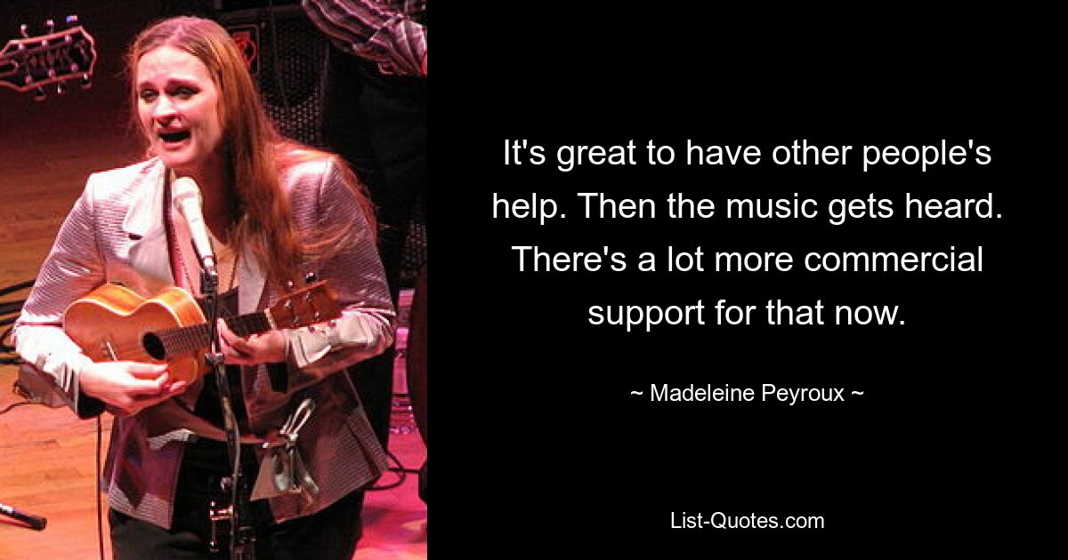 It's great to have other people's help. Then the music gets heard. There's a lot more commercial support for that now. — © Madeleine Peyroux