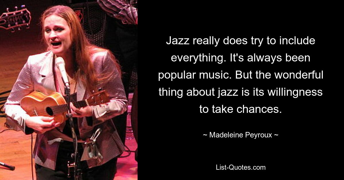 Jazz really does try to include everything. It's always been popular music. But the wonderful thing about jazz is its willingness to take chances. — © Madeleine Peyroux