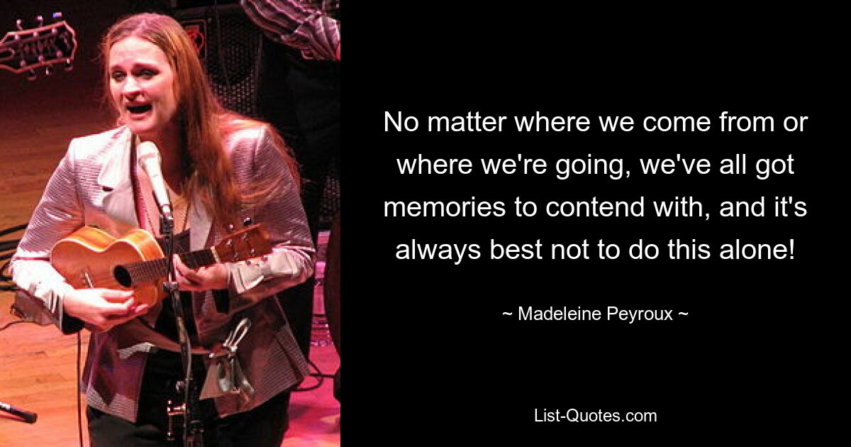 No matter where we come from or where we're going, we've all got memories to contend with, and it's always best not to do this alone! — © Madeleine Peyroux