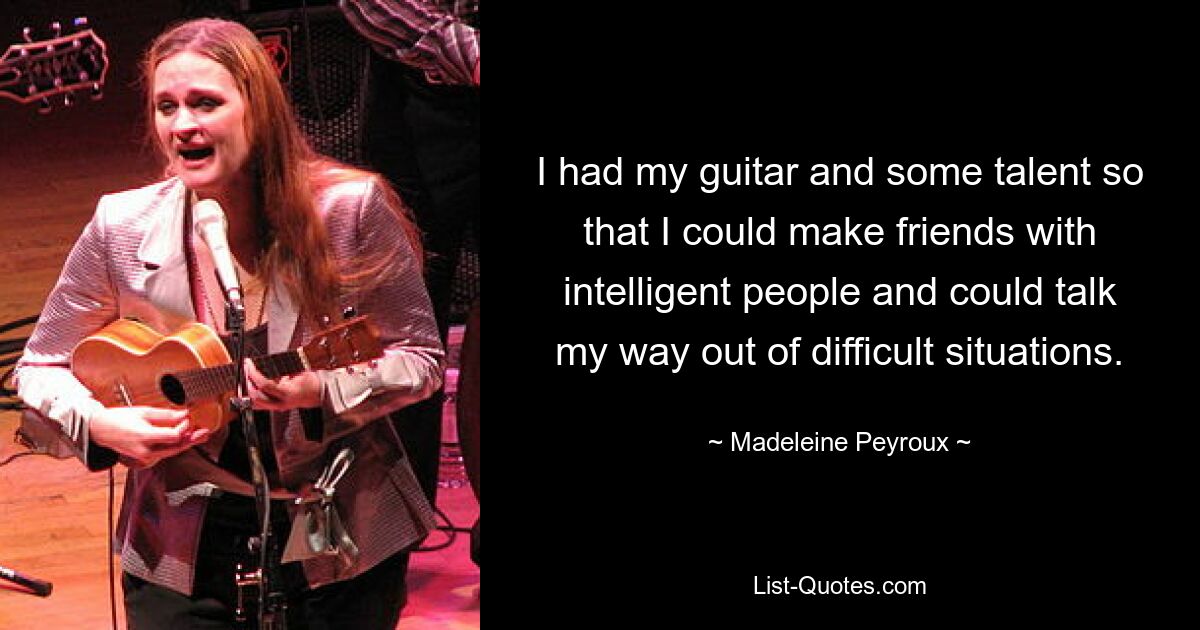 I had my guitar and some talent so that I could make friends with intelligent people and could talk my way out of difficult situations. — © Madeleine Peyroux