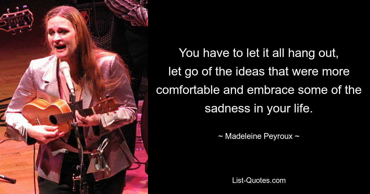 You have to let it all hang out, let go of the ideas that were more comfortable and embrace some of the sadness in your life. — © Madeleine Peyroux