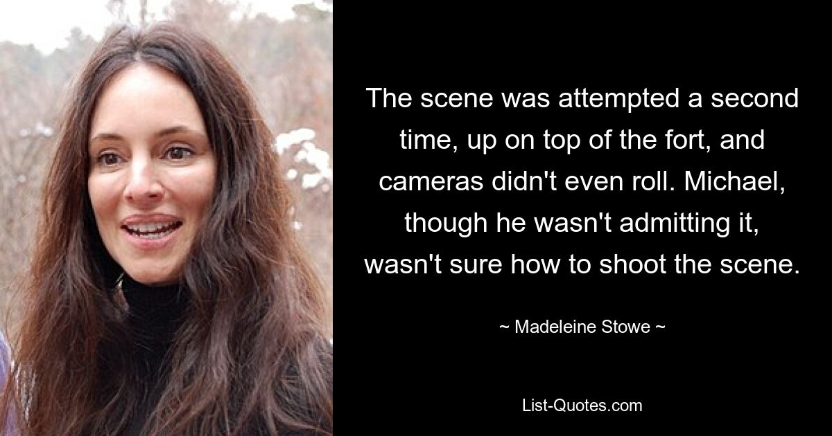 The scene was attempted a second time, up on top of the fort, and cameras didn't even roll. Michael, though he wasn't admitting it, wasn't sure how to shoot the scene. — © Madeleine Stowe