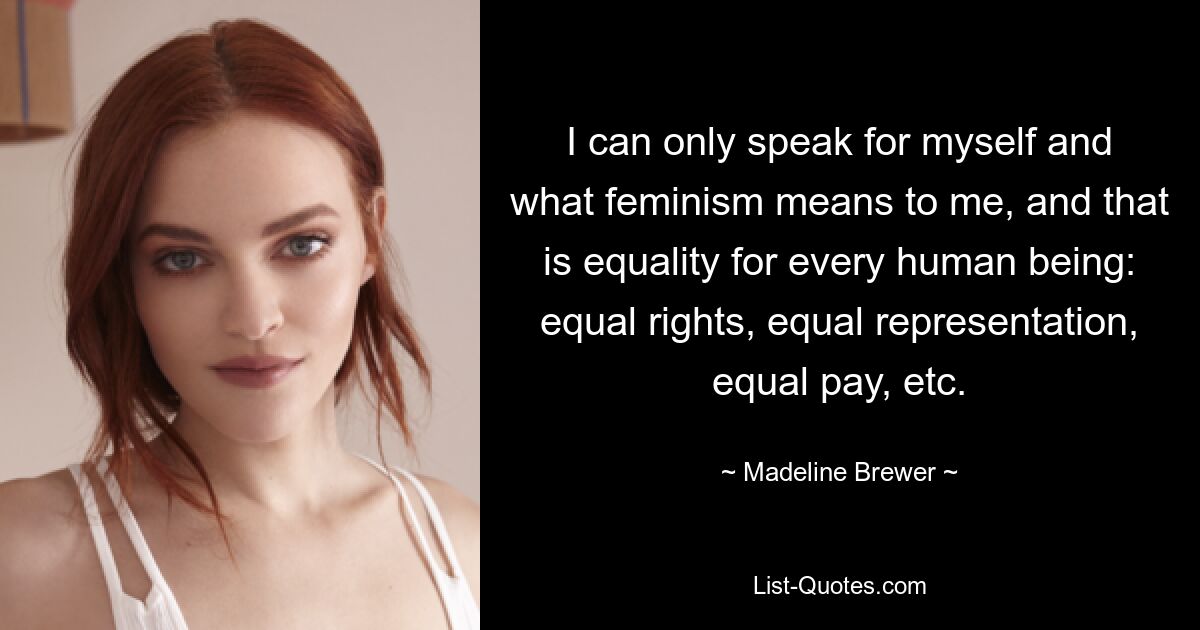 I can only speak for myself and what feminism means to me, and that is equality for every human being: equal rights, equal representation, equal pay, etc. — © Madeline Brewer