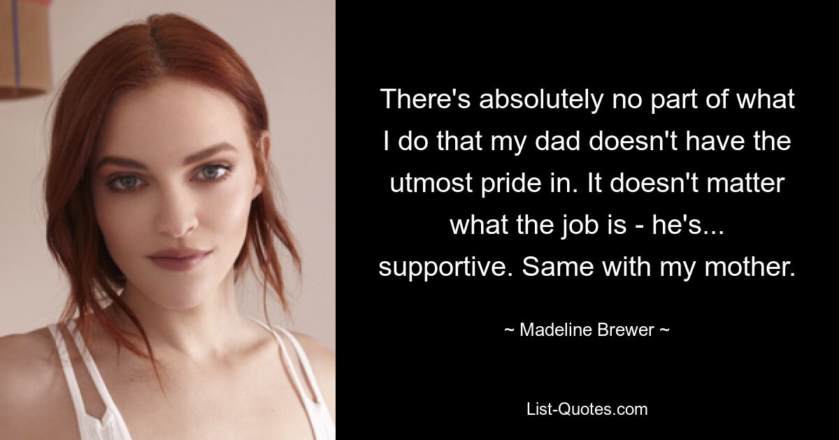 There's absolutely no part of what I do that my dad doesn't have the utmost pride in. It doesn't matter what the job is - he's... supportive. Same with my mother. — © Madeline Brewer