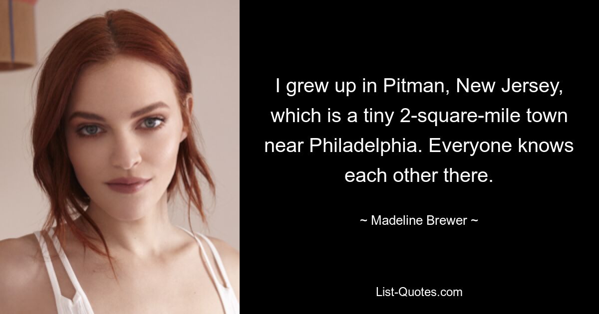 I grew up in Pitman, New Jersey, which is a tiny 2-square-mile town near Philadelphia. Everyone knows each other there. — © Madeline Brewer