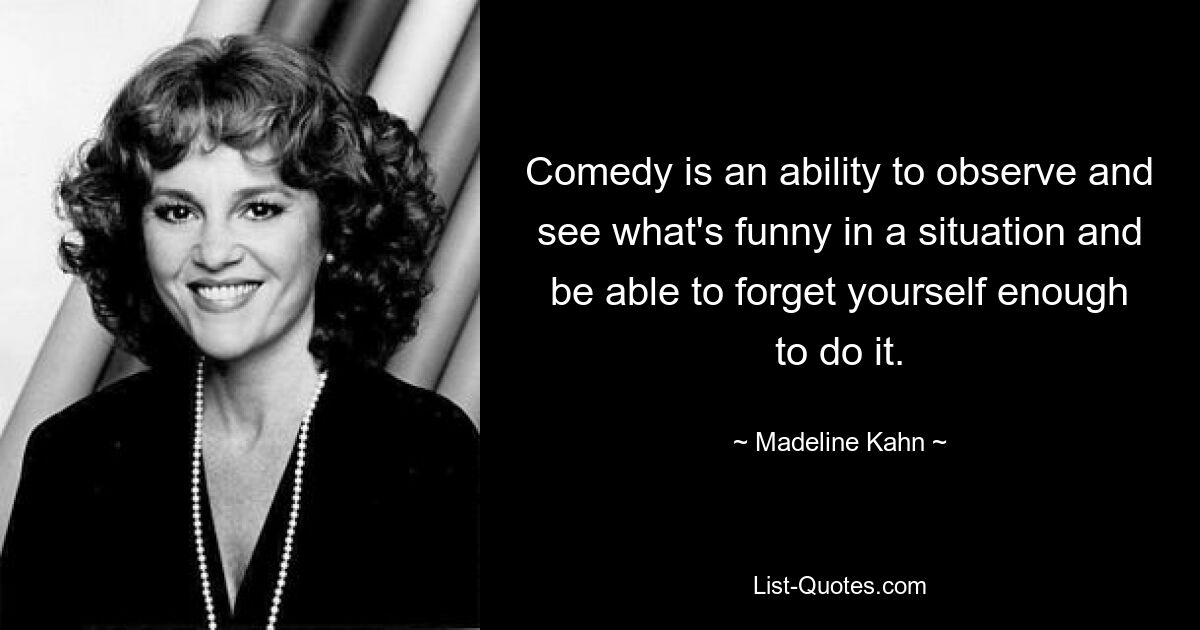 Comedy is an ability to observe and see what's funny in a situation and be able to forget yourself enough to do it. — © Madeline Kahn