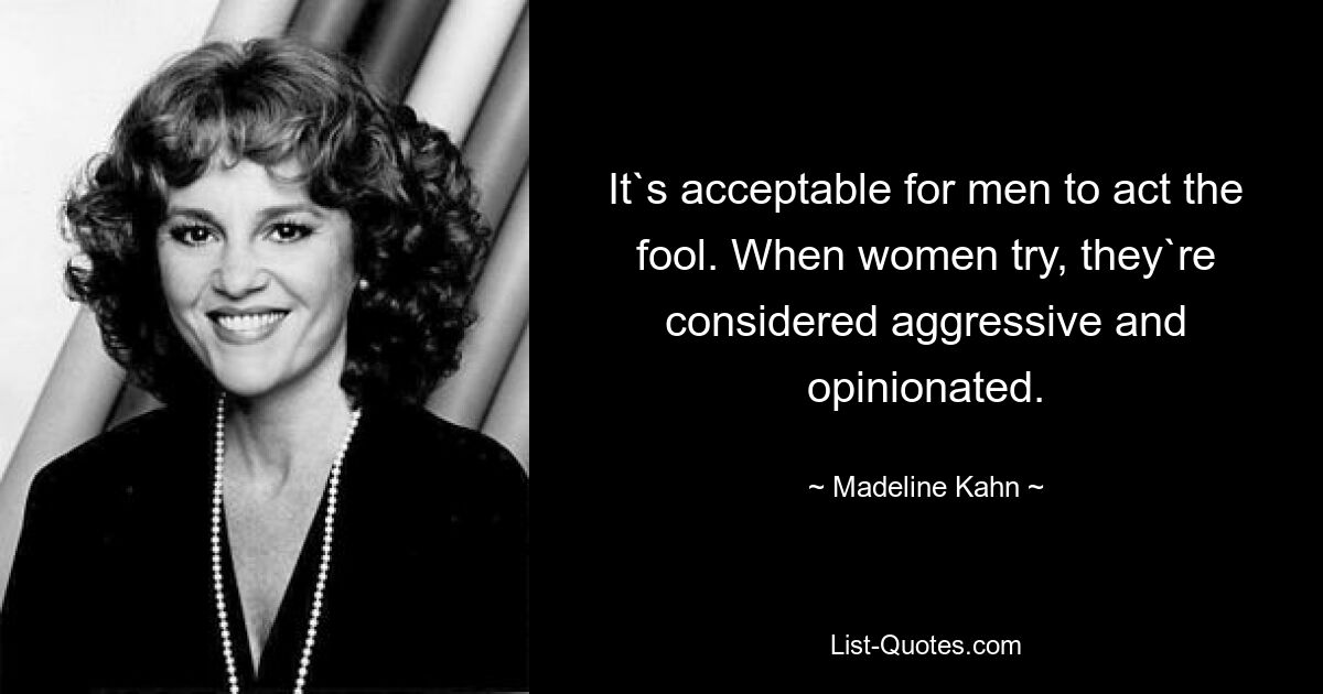 It`s acceptable for men to act the fool. When women try, they`re considered aggressive and opinionated. — © Madeline Kahn