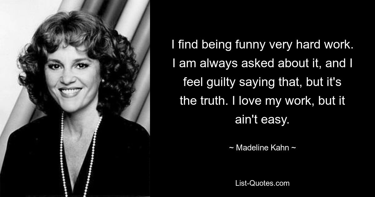 I find being funny very hard work. I am always asked about it, and I feel guilty saying that, but it's the truth. I love my work, but it ain't easy. — © Madeline Kahn